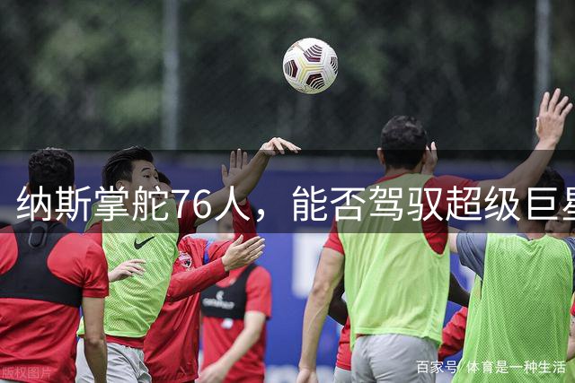 纳斯掌舵76人，能否驾驭超级巨星阵容？
